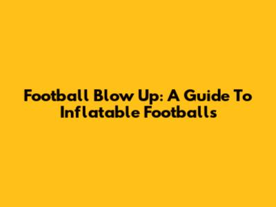Football Blow Up: A Guide To Inflatable Footballs