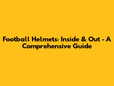 Football Helmets: Inside & Out - A Comprehensive Guide