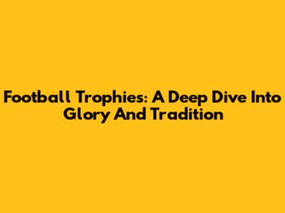 Football Trophies: A Deep Dive Into Glory And Tradition