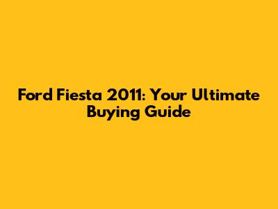 Ford Fiesta 2011: Your Ultimate Buying Guide