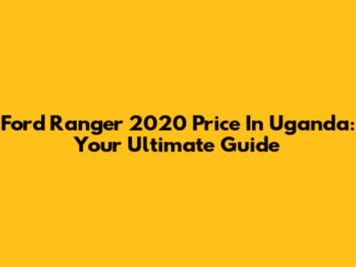 Ford Ranger 2020 Price In Uganda: Your Ultimate Guide