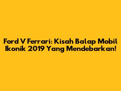 Ford V Ferrari: Kisah Balap Mobil Ikonik 2019 Yang Mendebarkan!
