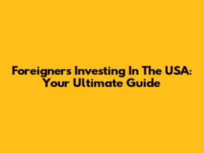 Foreigners Investing In The USA: Your Ultimate Guide