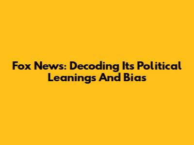 Fox News: Decoding Its Political Leanings And Bias