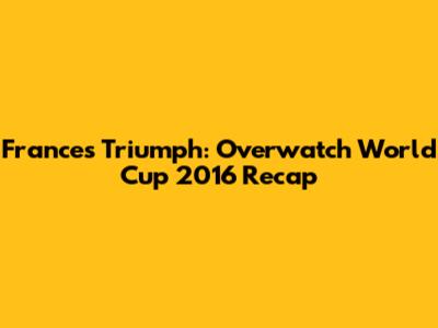 France's Triumph: Overwatch World Cup 2016 Recap