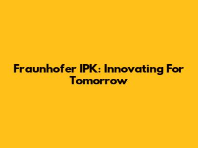 Fraunhofer IPK: Innovating For Tomorrow