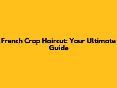 French Crop Haircut: Your Ultimate Guide