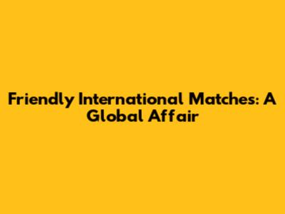 Friendly International Matches: A Global Affair