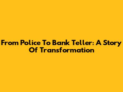 From Police To Bank Teller: A Story Of Transformation