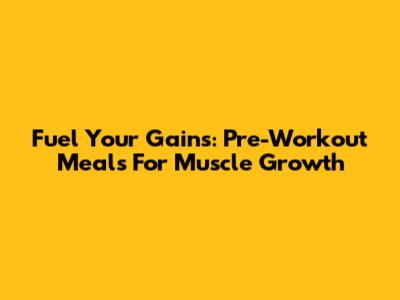 Fuel Your Gains: Pre-Workout Meals For Muscle Growth
