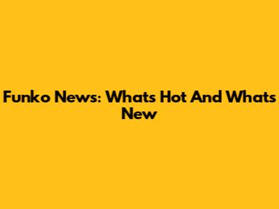 Funko News: What's Hot And What's New