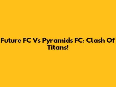 Future FC Vs Pyramids FC: Clash Of Titans!