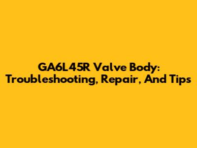 GA6L45R Valve Body: Troubleshooting, Repair, And Tips