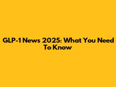 GLP-1 News 2025: What You Need To Know
