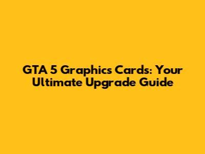 GTA 5 Graphics Cards: Your Ultimate Upgrade Guide