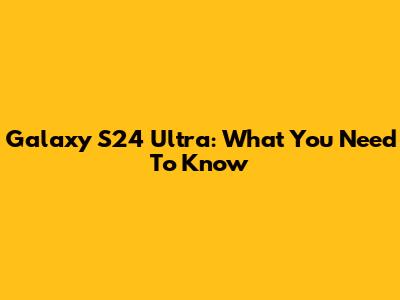 Galaxy S24 Ultra: What You Need To Know