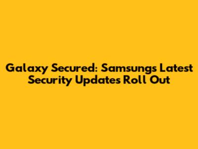 Galaxy Secured: Samsung's Latest Security Updates Roll Out