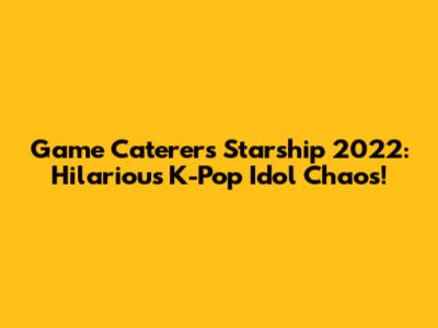 Game Caterers Starship 2022: Hilarious K-Pop Idol Chaos!