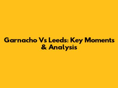 Garnacho Vs Leeds: Key Moments & Analysis