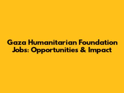 Gaza Humanitarian Foundation Jobs: Opportunities & Impact