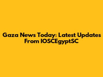 Gaza News Today: Latest Updates From IOSCEgyptSC