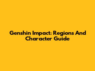 Genshin Impact: Regions And Character Guide