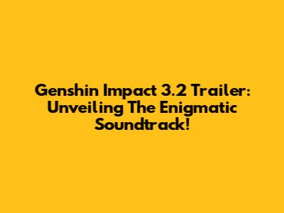 Genshin Impact 3.2 Trailer: Unveiling The Enigmatic Soundtrack!