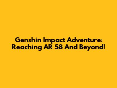 Genshin Impact Adventure: Reaching AR 58 And Beyond!