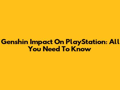 Genshin Impact On PlayStation: All You Need To Know
