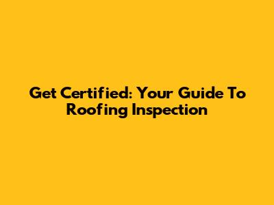 Get Certified: Your Guide To Roofing Inspection
