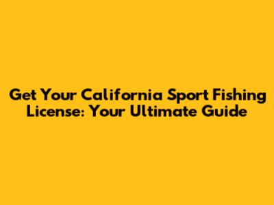 Get Your California Sport Fishing License: Your Ultimate Guide
