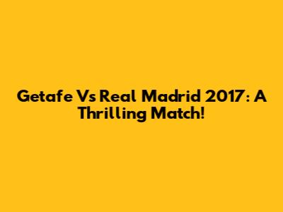 Getafe Vs Real Madrid 2017: A Thrilling Match!
