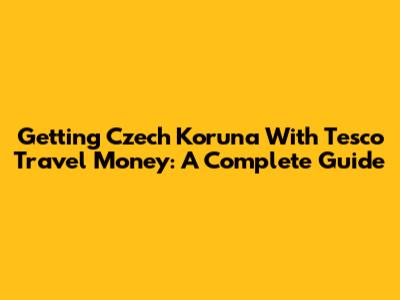 Getting Czech Koruna With Tesco Travel Money: A Complete Guide