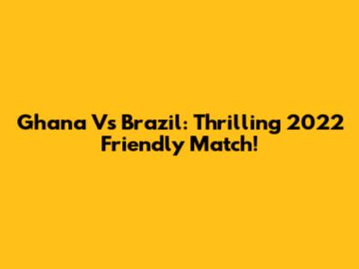 Ghana Vs Brazil: Thrilling 2022 Friendly Match!