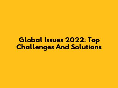 Global Issues 2022: Top Challenges And Solutions