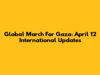 Global March For Gaza: April 12 International Updates