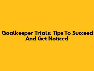 Goalkeeper Trials: Tips To Succeed And Get Noticed