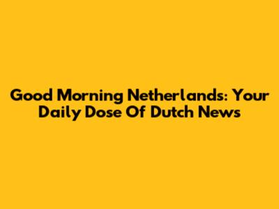 Good Morning Netherlands: Your Daily Dose Of Dutch News