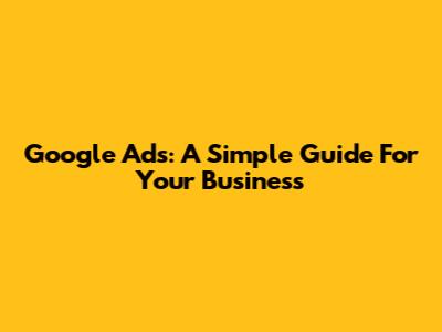 Google Ads: A Simple Guide For Your Business