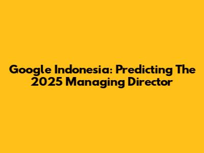 Google Indonesia: Predicting The 2025 Managing Director
