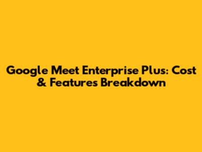 Google Meet Enterprise Plus: Cost & Features Breakdown