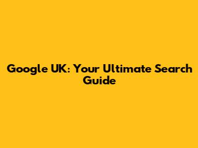 Google UK: Your Ultimate Search Guide