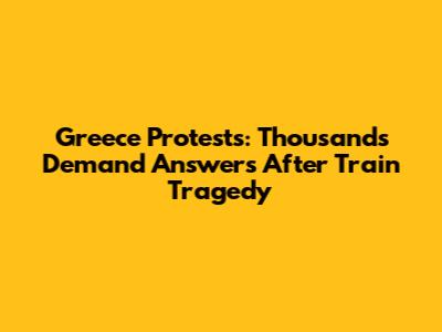 Greece Protests: Thousands Demand Answers After Train Tragedy
