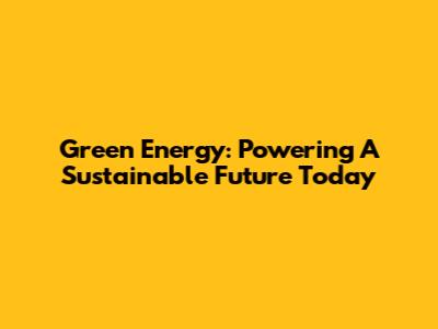 Green Energy: Powering A Sustainable Future Today