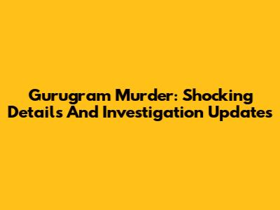 Gurugram Murder: Shocking Details And Investigation Updates