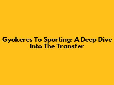Gyokeres To Sporting: A Deep Dive Into The Transfer