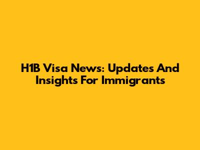 H1B Visa News: Updates And Insights For Immigrants