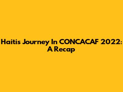 Haiti's Journey In CONCACAF 2022: A Recap