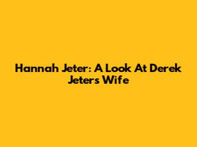 Hannah Jeter: A Look At Derek Jeter's Wife