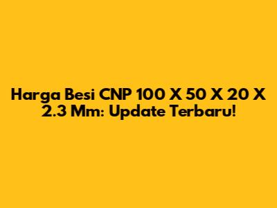 Harga Besi CNP 100 X 50 X 20 X 2.3 Mm: Update Terbaru!
